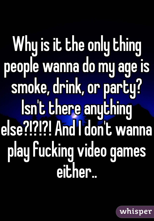 Why is it the only thing people wanna do my age is smoke, drink, or party? Isn't there anything else?!?!?! And I don't wanna play fucking video games either.. 