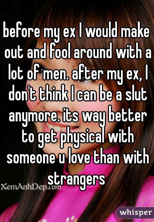 before my ex I would make out and fool around with a lot of men. after my ex, I don't think I can be a slut anymore. its way better to get physical with someone u love than with strangers 
