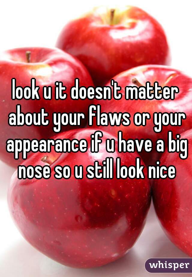 look u it doesn't matter about your flaws or your appearance if u have a big nose so u still look nice