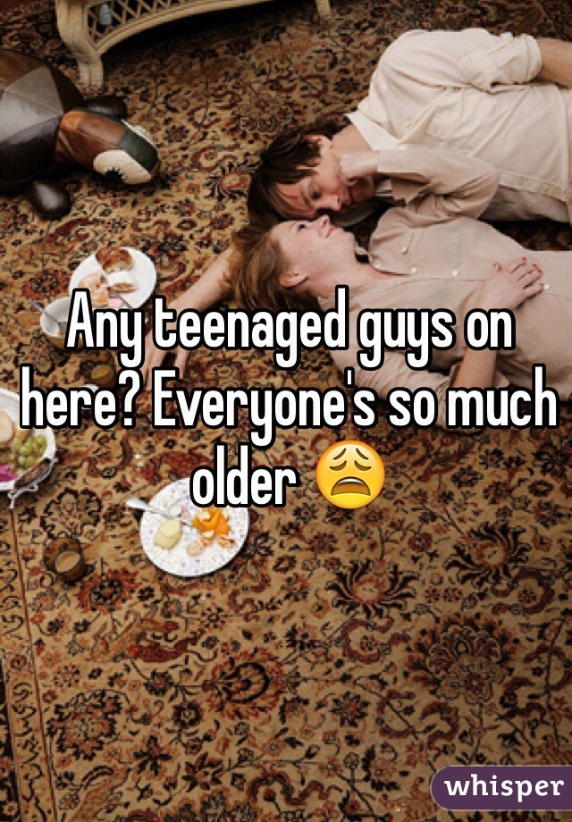 Any teenaged guys on here? Everyone's so much older 😩