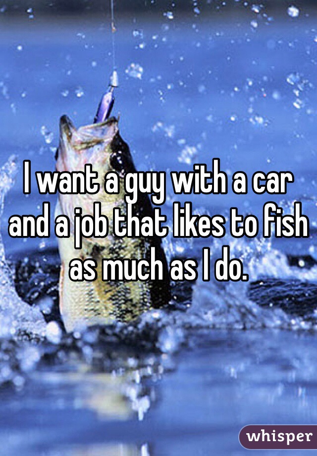 I want a guy with a car and a job that likes to fish as much as I do. 