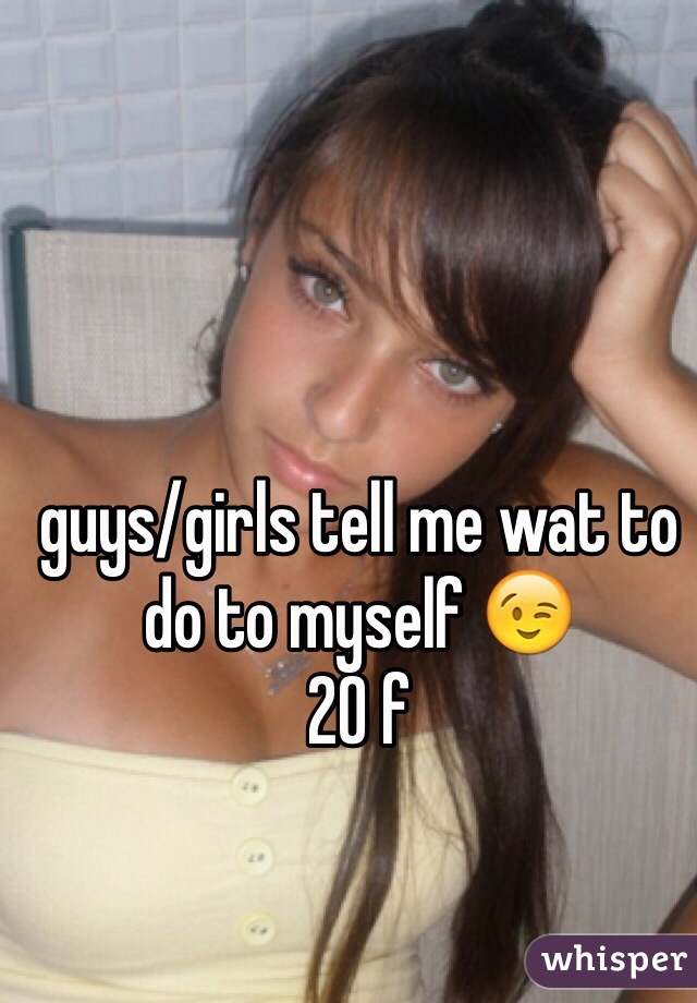 guys/girls tell me wat to do to myself 😉
20 f