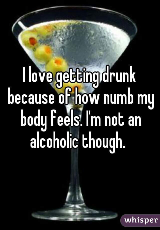 I love getting drunk because of how numb my body feels. I'm not an alcoholic though.  