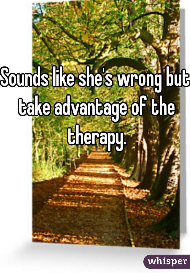 Sounds like she's wrong but take advantage of the therapy.