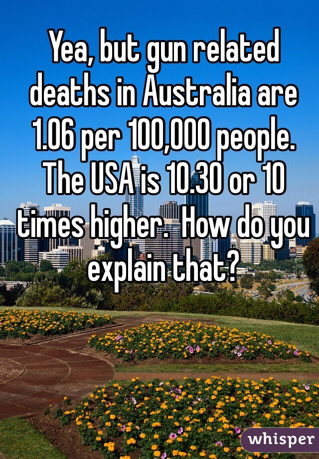 Yea, but gun related deaths in Australia are 1.06 per 100,000 people. The USA is 10.30 or 10 times higher.  How do you explain that?  