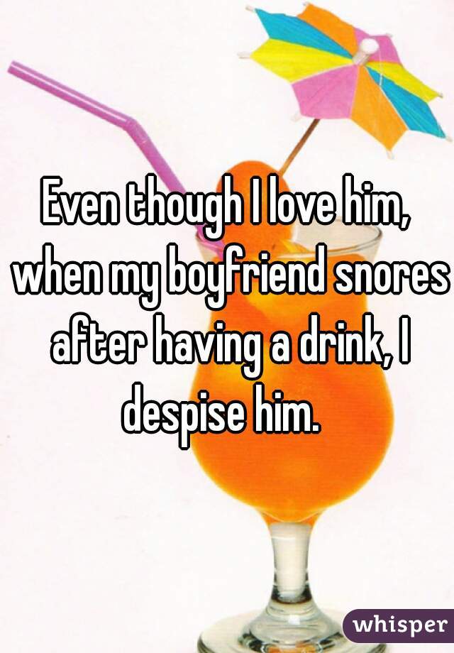 Even though I love him, when my boyfriend snores after having a drink, I despise him.  