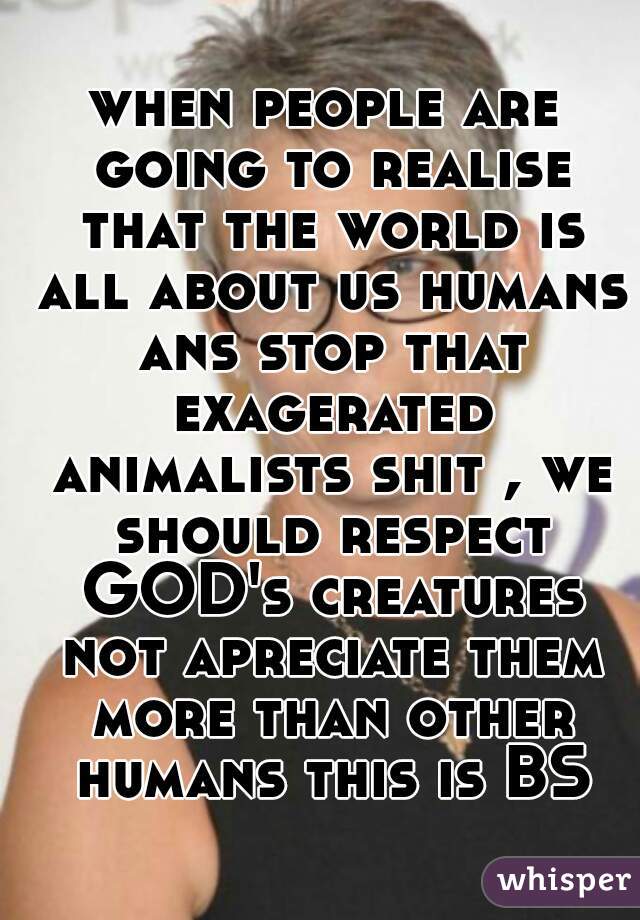 when people are going to realise that the world is all about us humans ans stop that exagerated animalists shit , we should respect GOD's creatures not apreciate them more than other humans this is BS