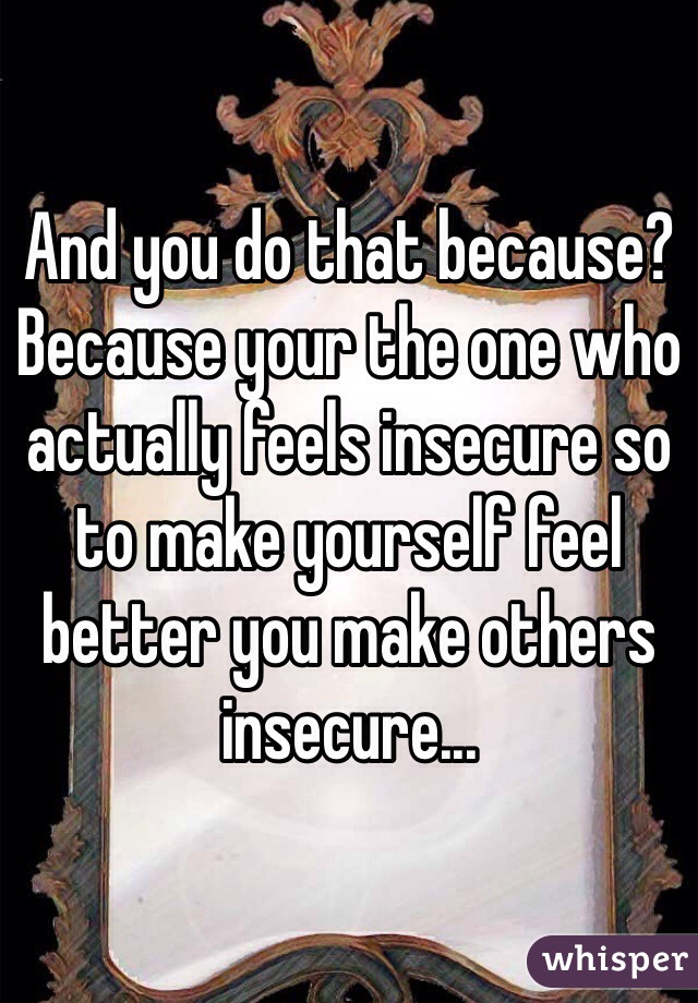 And you do that because? Because your the one who actually feels insecure so to make yourself feel better you make others insecure...