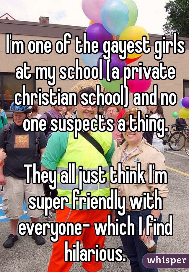 I'm one of the gayest girls at my school (a private christian school) and no one suspects a thing.

They all just think I'm super friendly with everyone- which I find hilarious.