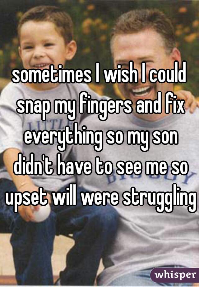 sometimes I wish I could snap my fingers and fix everything so my son didn't have to see me so upset will were struggling