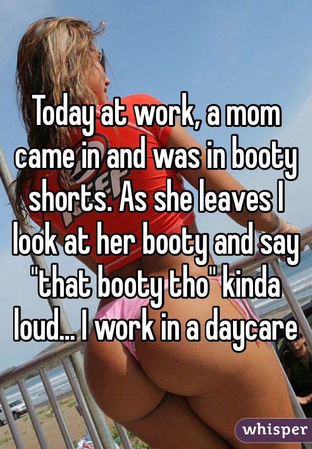 Today at work, a mom came in and was in booty shorts. As she leaves I look at her booty and say "that booty tho" kinda loud... I work in a daycare 