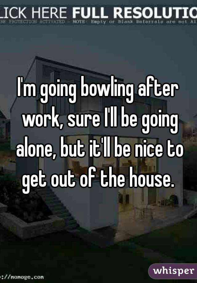 I'm going bowling after work, sure I'll be going alone, but it'll be nice to get out of the house. 