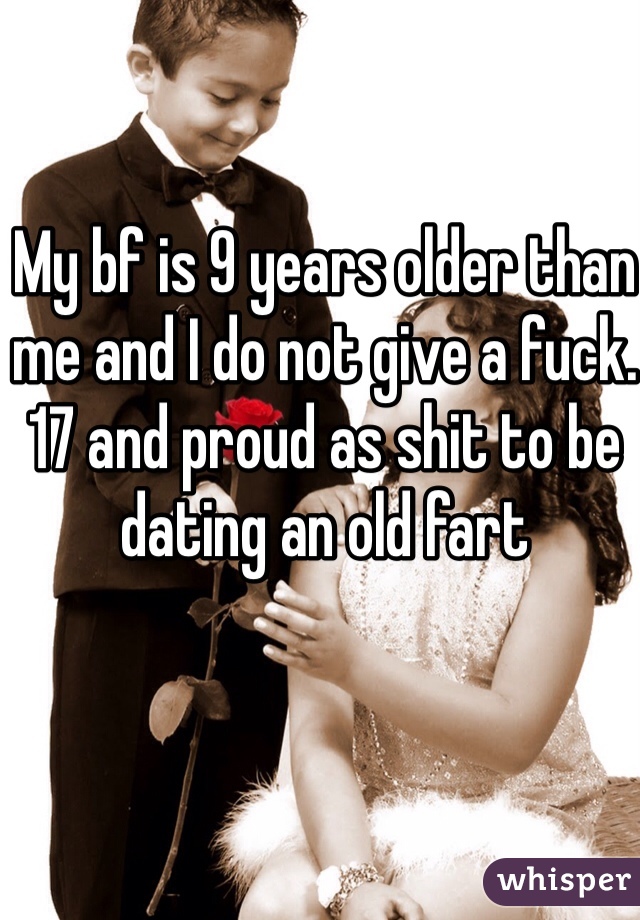 My bf is 9 years older than me and I do not give a fuck.
17 and proud as shit to be dating an old fart