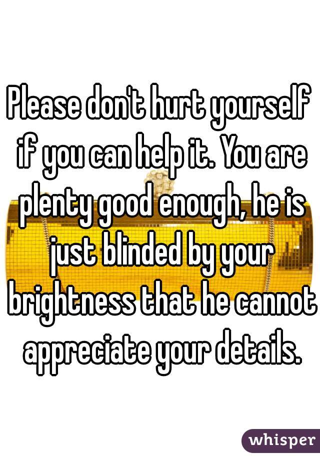 Please don't hurt yourself if you can help it. You are plenty good enough, he is just blinded by your brightness that he cannot appreciate your details.