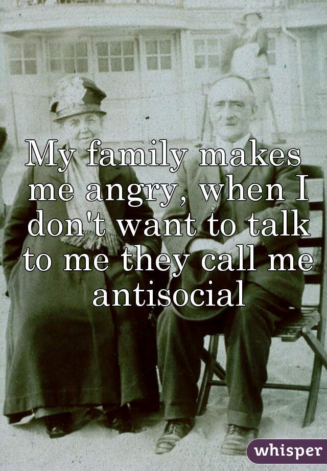 My family makes me angry, when I don't want to talk to me they call me antisocial
