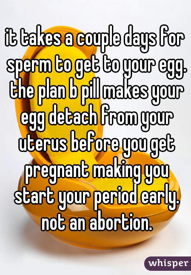it takes a couple days for sperm to get to your egg. the plan b pill makes your egg detach from your uterus before you get pregnant making you start your period early. not an abortion.