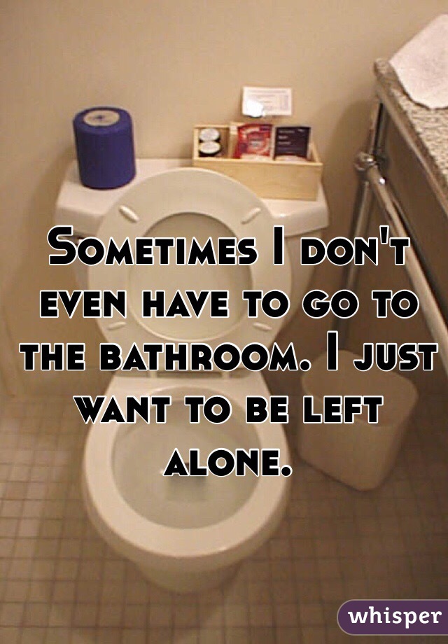 Sometimes I don't even have to go to the bathroom. I just want to be left alone. 