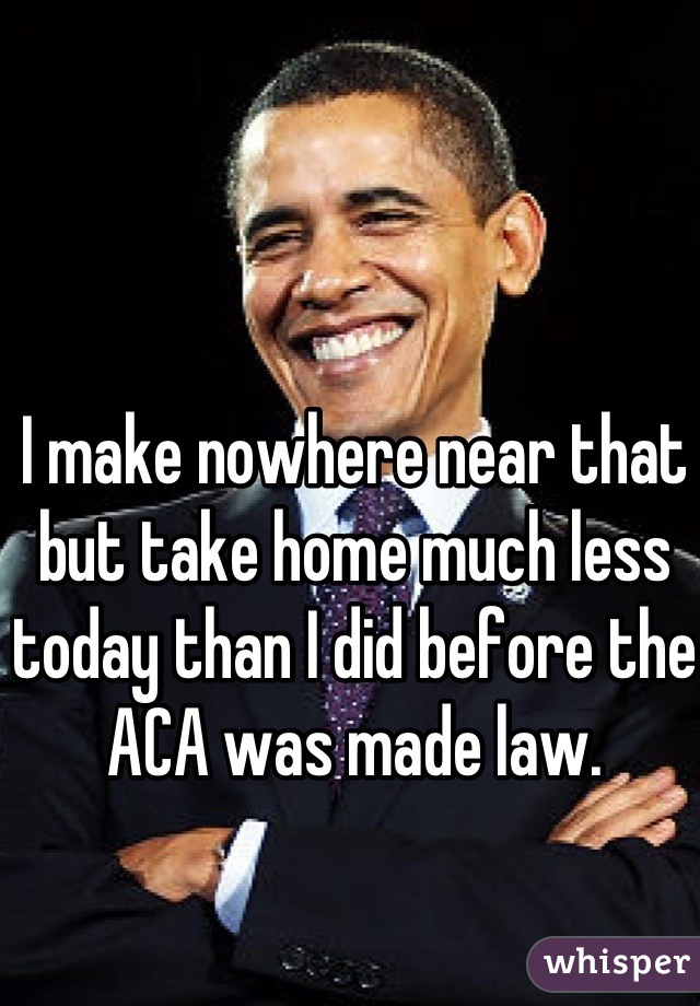 I make nowhere near that but take home much less today than I did before the ACA was made law.