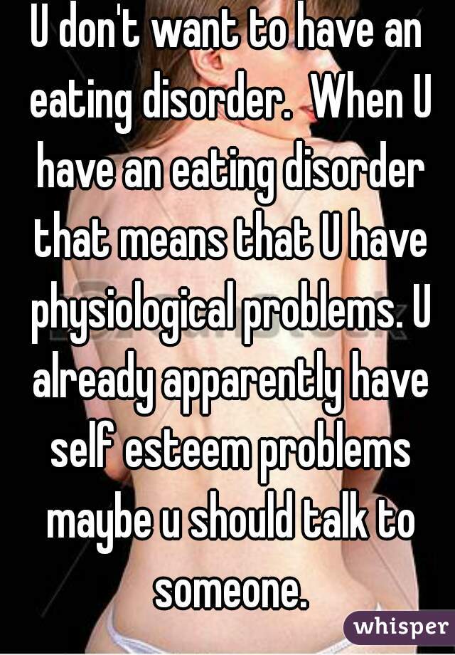 U don't want to have an eating disorder.  When U have an eating disorder that means that U have physiological problems. U already apparently have self esteem problems maybe u should talk to someone.