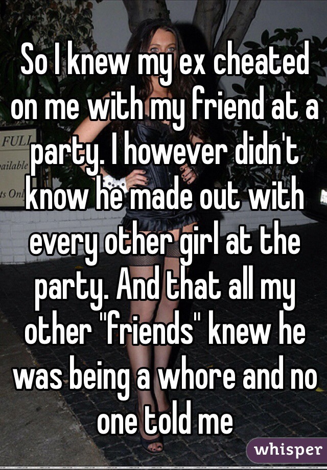 So I knew my ex cheated on me with my friend at a party. I however didn't know he made out with every other girl at the party. And that all my other "friends" knew he was being a whore and no one told me