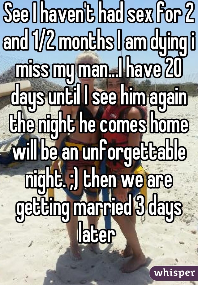 See I haven't had sex for 2 and 1/2 months I am dying i miss my man...I have 20 days until I see him again the night he comes home will be an unforgettable night. ;) then we are getting married 3 days later 