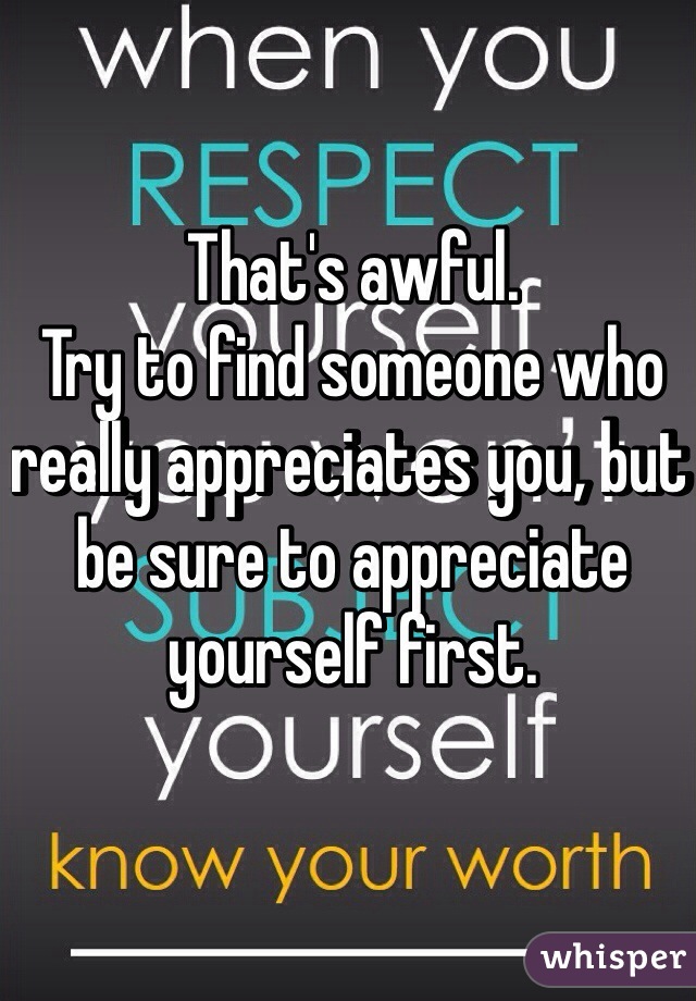 That's awful.
Try to find someone who really appreciates you, but be sure to appreciate yourself first.