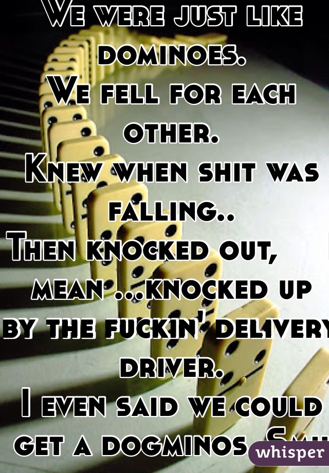 We were just like dominoes.
We fell for each other.
Knew when shit was falling..
Then knocked out,     I mean ...knocked up   by the fuckin' delivery driver. 
I even said we could get a dogminos. Smh