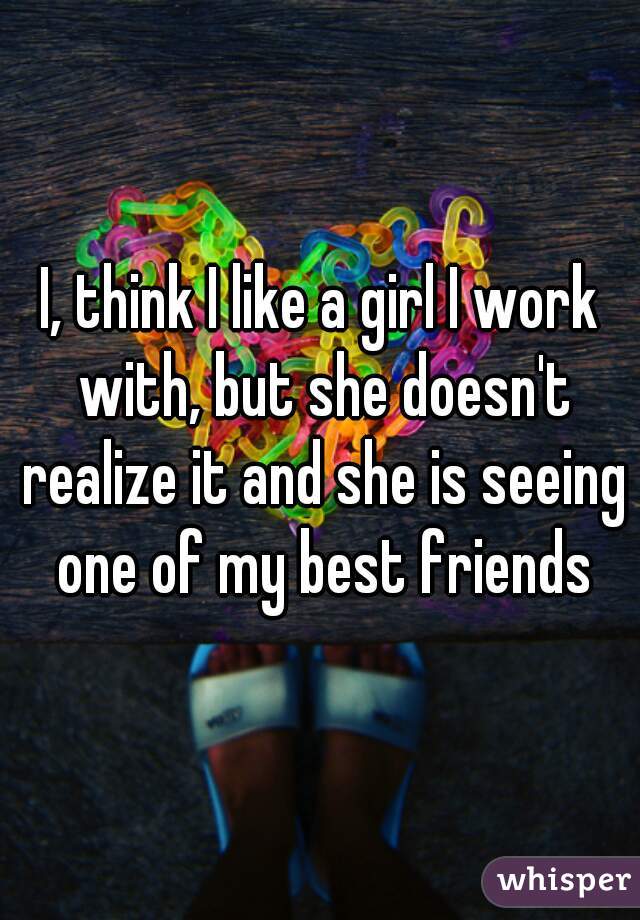 I, think I like a girl I work with, but she doesn't realize it and she is seeing one of my best friends