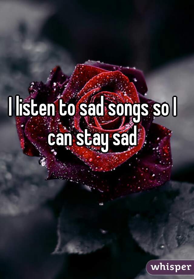 I listen to sad songs so I can stay sad 