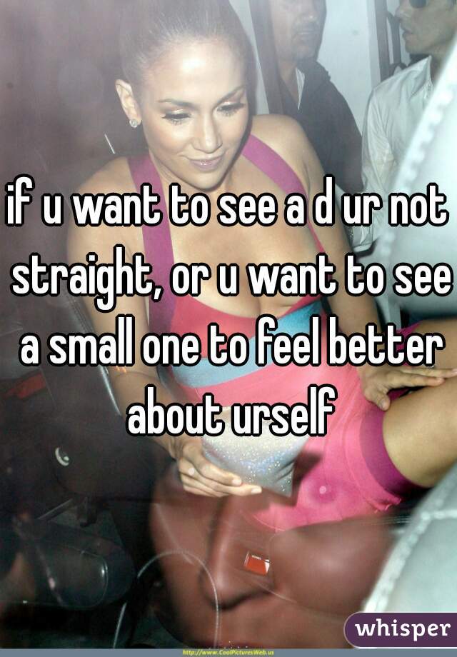 if u want to see a d ur not straight, or u want to see a small one to feel better about urself