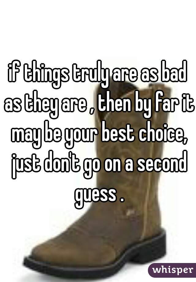 if things truly are as bad as they are , then by far it may be your best choice, just don't go on a second guess .
