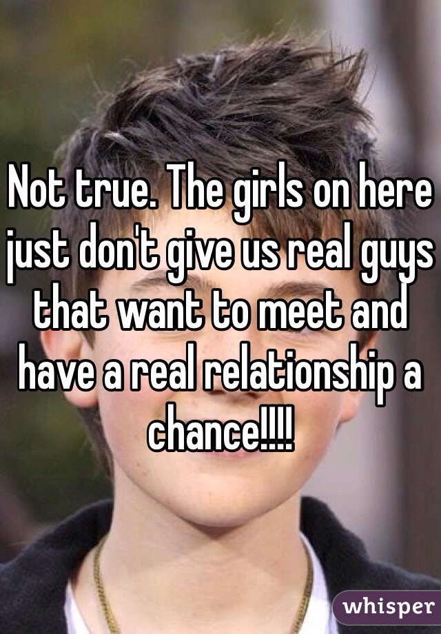 Not true. The girls on here just don't give us real guys that want to meet and have a real relationship a chance!!!!