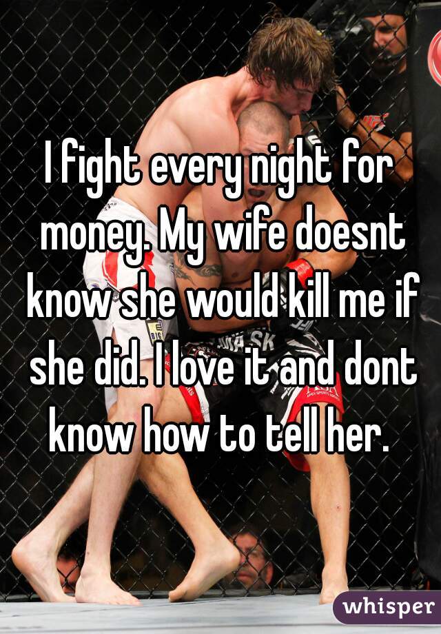I fight every night for money. My wife doesnt know she would kill me if she did. I love it and dont know how to tell her. 
