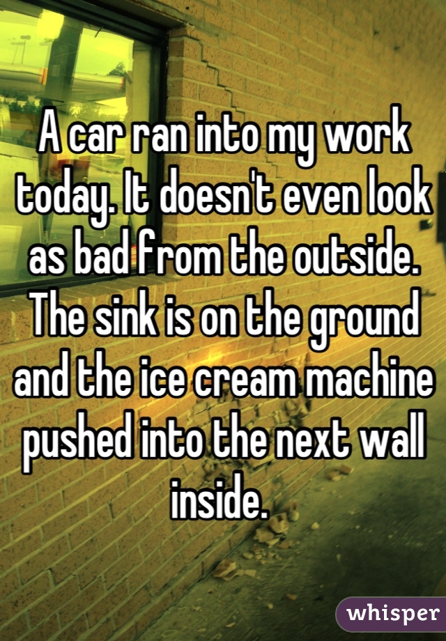 A car ran into my work today. It doesn't even look as bad from the outside. The sink is on the ground and the ice cream machine pushed into the next wall inside. 