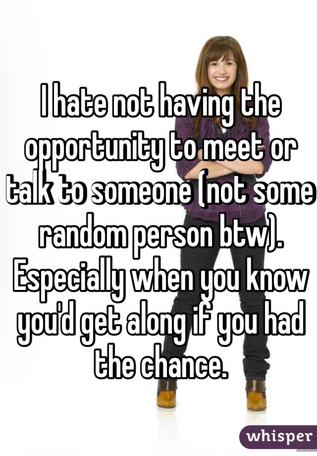 I hate not having the opportunity to meet or talk to someone (not some random person btw). Especially when you know you'd get along if you had the chance. 