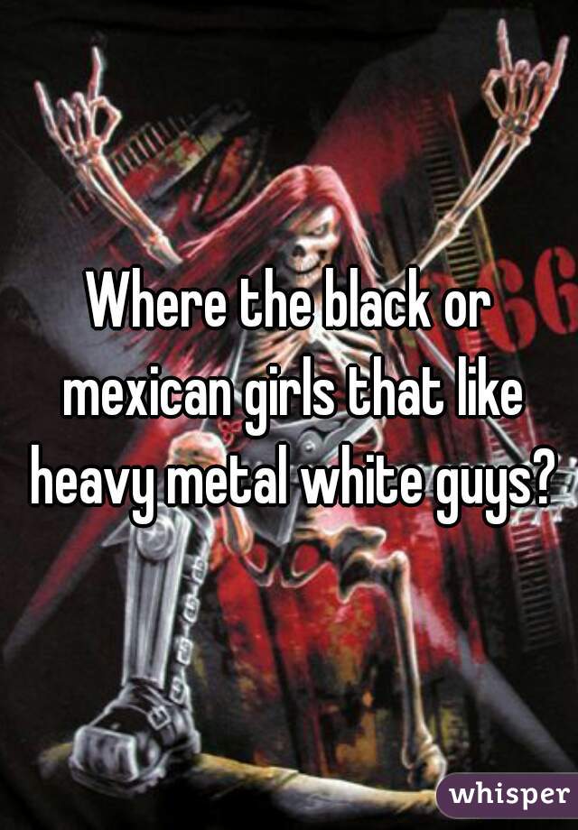 Where the black or mexican girls that like heavy metal white guys?