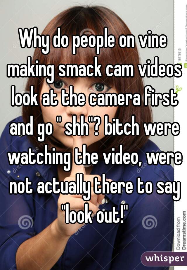 Why do people on vine making smack cam videos look at the camera first and go " shh"? bitch were watching the video, were not actually there to say "look out!"