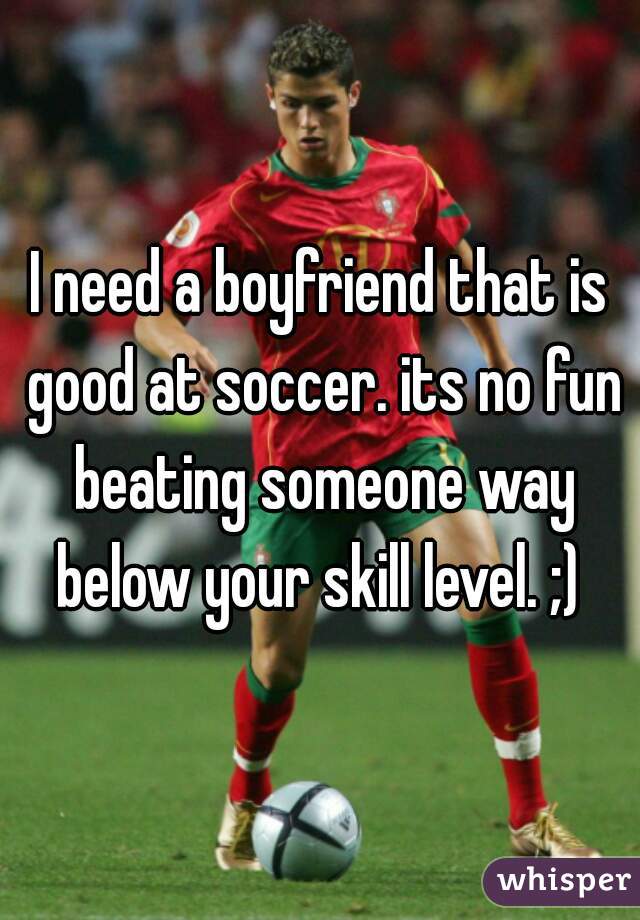 I need a boyfriend that is good at soccer. its no fun beating someone way below your skill level. ;) 