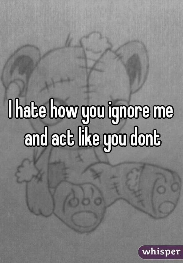 I hate how you ignore me and act like you dont