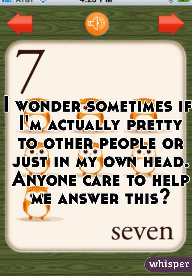 I wonder sometimes if I'm actually pretty to other people or just in my own head. Anyone care to help me answer this?