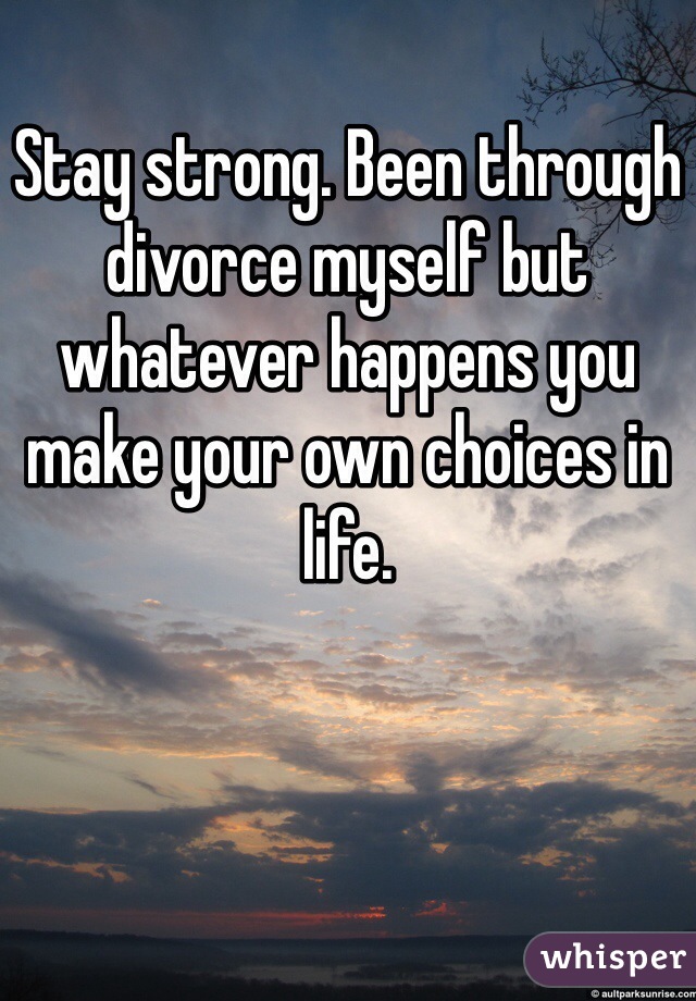Stay strong. Been through divorce myself but whatever happens you make your own choices in life.
