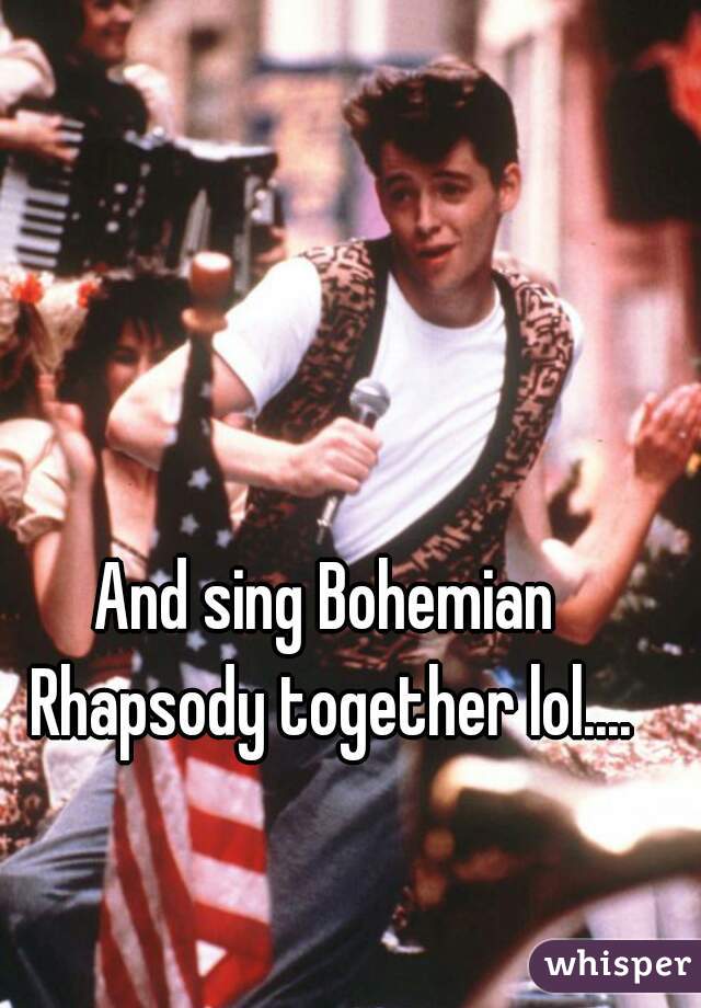 And sing Bohemian Rhapsody together lol....