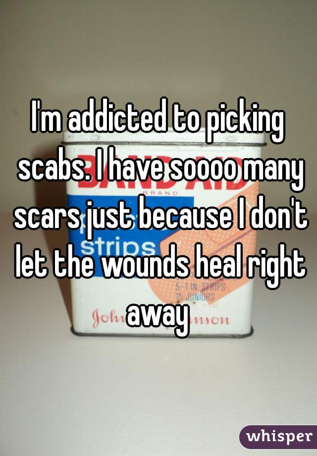 I'm addicted to picking scabs. I have soooo many scars just because I don't let the wounds heal right away 