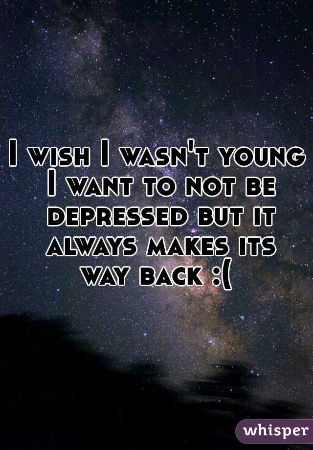 I wish I wasn't young I want to not be depressed but it always makes its way back :( 