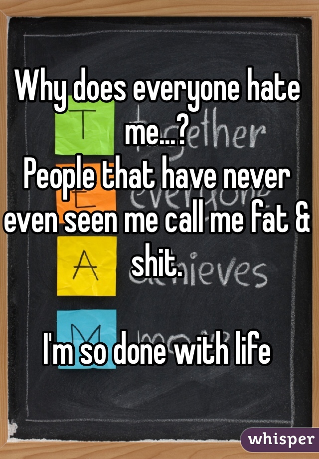 Why does everyone hate me...? 
People that have never even seen me call me fat & shit.

I'm so done with life