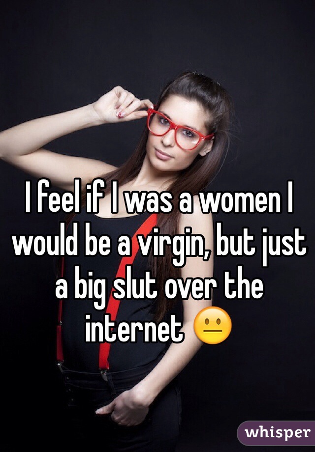 I feel if I was a women I would be a virgin, but just a big slut over the internet 😐