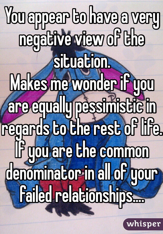 You appear to have a very negative view of the situation.
Makes me wonder if you are equally pessimistic in regards to the rest of life.
If you are the common denominator in all of your failed relationships....
