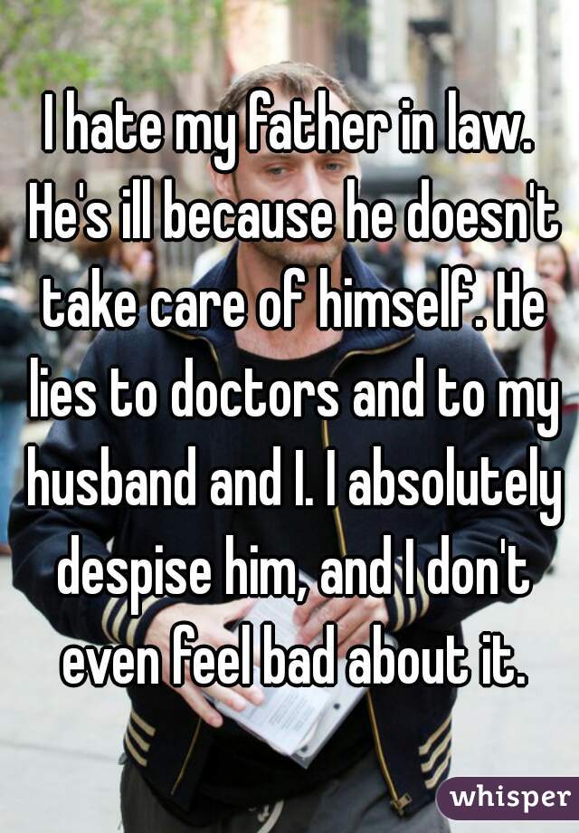 I hate my father in law. He's ill because he doesn't take care of himself. He lies to doctors and to my husband and I. I absolutely despise him, and I don't even feel bad about it.