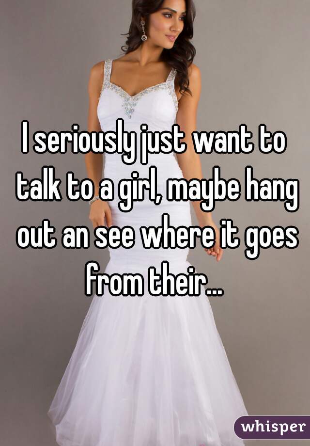 I seriously just want to talk to a girl, maybe hang out an see where it goes from their... 