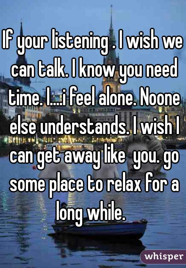 If your listening . I wish we can talk. I know you need time. I....i feel alone. Noone else understands. I wish I can get away like  you. go some place to relax for a long while.  